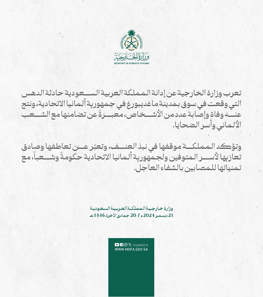 #بيان | تعرب وزارة الخارجية عن إدانة المملكة العربية السعودية حادثة الدهس التي وقعت في سوق بمدينة ماغديبورغ في جمهورية ألمانيا الاتحادية، ونتج عنه وفاة وإصابة عدد من الأشخاص، معبرةً عن تضامنها مع الشعب الألماني وأسر الضحايا.