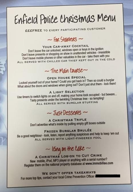 Don't forget to take note of the Enfield Police Christmas Menu.

Please remember to check all doors are shut and locked before you leave your property and if you have one fitted set your alarm.

Have a Happy, Healthy and Safe Christmas from Palmers Green, Highfield and Bowes SNT
