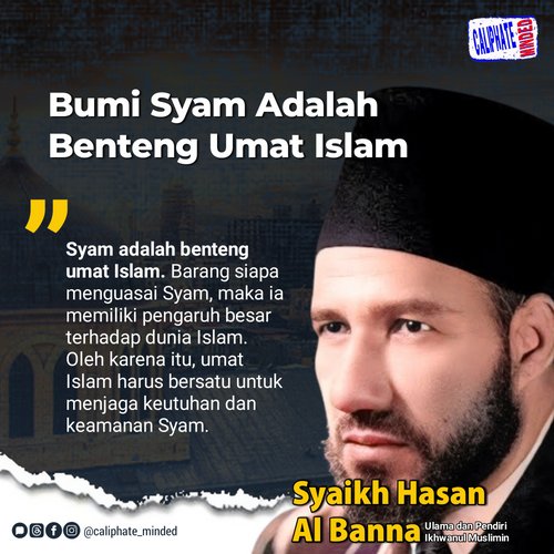 “Syam adalah benteng umat Islam. Barang siapa menguasai Syam, maka ia memiliki pengaruh besar terhadap dunia Islam. Oleh karena itu, umat Islam harus bersatu untuk menjaga keutuhan dan keamanan Syam”

Syaikh Hasan Al Banna
(Ulama dan Pendiri Ikhwanul Muslimin)