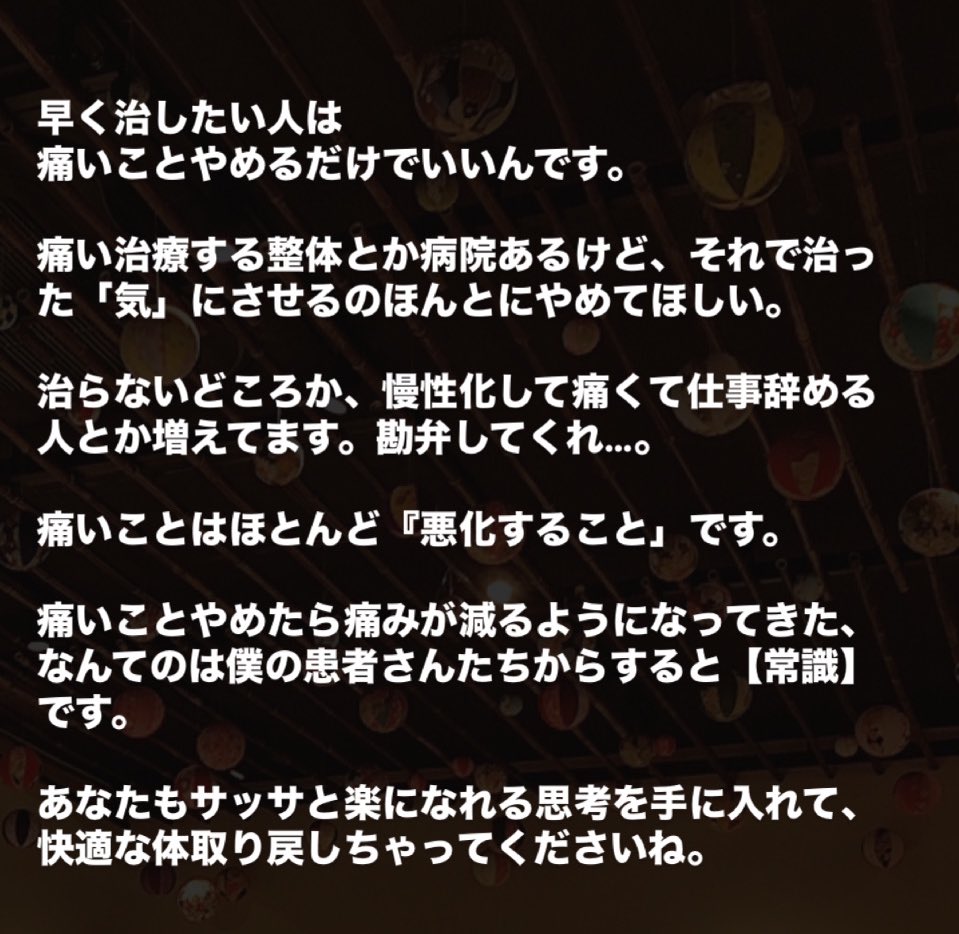 kazuincho's tweet photo. 早く治したい人は痛いことやめるだけでいいんです。

痛い治療する整体とか病院あるけど、それで治った「気」にさせるのほんとにやめてほしい。

治らないどころか、慢性化して痛くて仕事辞める人とか増えてます。勘弁してくれ…。

痛いことはほとんど『悪化すること」です。

痛いことやめたら痛みが減るようになってきた、なんてのは僕の患者さんたちからすると【常識】です。

あなたもサッサと楽になれる思考を手に入れて、快適な体取り戻しちゃってくださいね。