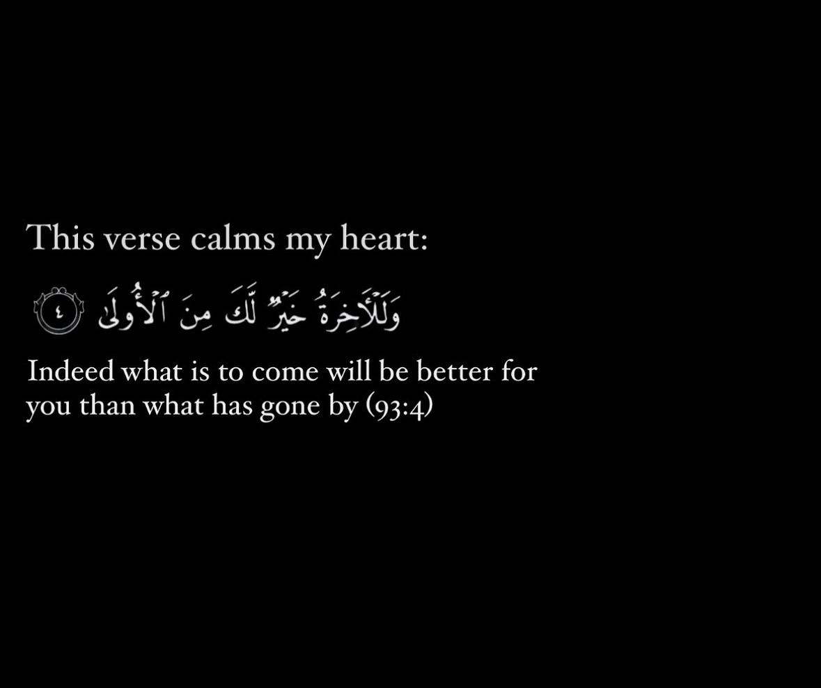 This verse calms my heart. 

“Indeed what is to come will be better for you than what has gone by.”

— Al Qur’aan [93:4]