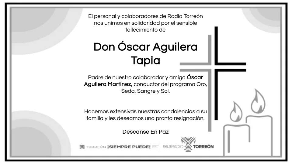 Radio Torreón 96.3 FM, su personal y colaboradores, nos unimos en solidaridad por el sensible fallecimiento de don Óscar Aguilera Tapia, padre de nuestro colaborador y amigo Óscar Aguilera Martínez, conductor del programa Oro, Seda, Sangre y Sol.

Descanse en paz.