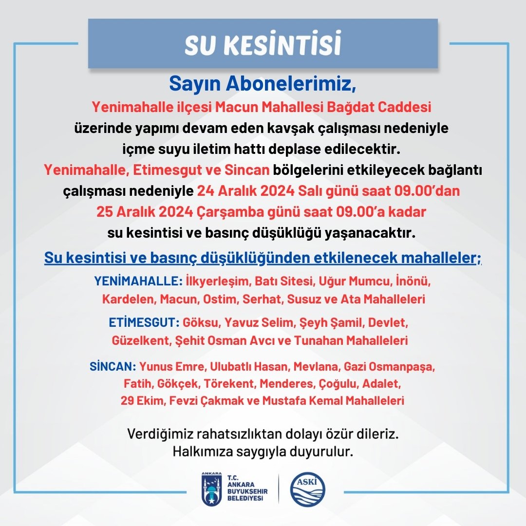 SU KESİNTİSİ Sayın Abonelerimiz, Yenimahalle ilçesi Macun Mahallesi Bağdat Caddesi üzerinde yapımı devam eden kavşak çalışması nedeniyle içme suyu iletim hattı deplase edilecektir Yenimahalle, Etimesgut ve Sincan bölgelerini etkileyecek bağlantı çalışması nedeniyle 24 Aralık 2024 Salı günü saat 09.00'dan 25 Aralık 2024 Çarşamba günü saat 09.00'a kadar su kesintisi ve basınç düşüklüğü yaşanacaktır. Su kesintisi ve basınç düşüklüğünden etkilenecek mahalleler: YENİMAHALLE: ilkyerleşim, Batı Sitesi, Uğur Mumcu, İnönü, Kardelen, Macun, Ostim, Serhat, Susuz ve Ata Mahalleleri ETİMESGUT: Göksu, Yavuz Selim, Şeyh Şamil, Devlet, Güzelkent, Şehit Osman Avcı ve Tunahan Mahalleleri SİNCAN: Yunus Emre, Ulubatlı Hasan, Mevlana, Gazi Osmanpaşa Fatih, Gökçek, Törekent, Menderes, Çoğulu, Adalet 29 Ekim, Fevzi Çakmak ve Mustafa Kemal Mahalleleri Verdiğimiz rahatsızlıktan dolayı özür dileriz. Halkımıza saygıyla duyurulur.