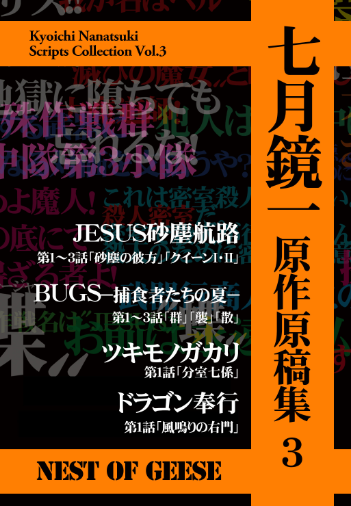 【宣伝】12/30(月)コミックマーケット105
西2あ-64a 「NEST OF GEESE」
『七月鏡一小説集3』
小説「JESUS カドモスの狩場」(挿画:藤原芳秀)、「牙の旅商人 禁断の峡谷3(完結!)」
『七月鏡一原作原稿集3』
「JESUS砂塵航路」「BUGS捕食者たちの夏」「ツキモノガカリ」「ドラゴン奉行」