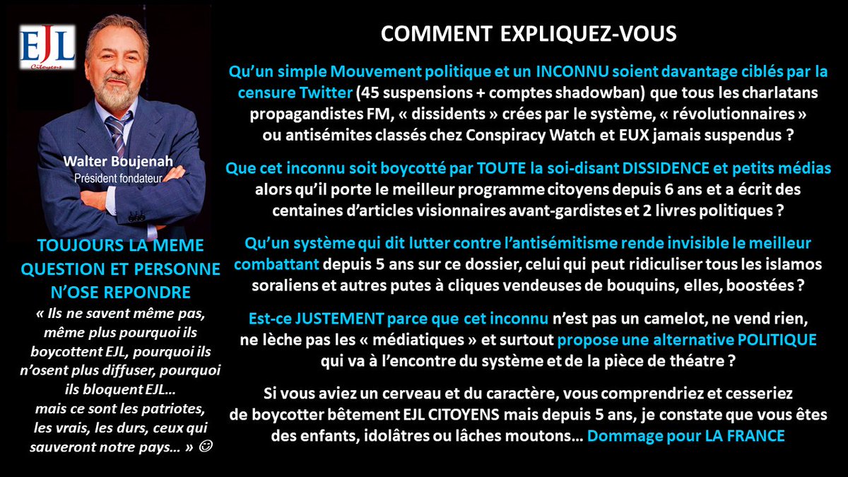 Walter_Boujenah's tweet photo. https://t.co/0m2cQWiidJ

Les 3 piliers à détruire car ils sont à la base de la #dictatureIdeologique qui nous mène vers l'enfer et la destruction totale de la France et des souverainetés populaires et nationales sont traités dans #EJLPROG depuis 2017/18

Réforme de la Vème République
Réforme profonde de la Justice
Sortie de l'#UE 

Je remarque, seul dans le désert et boycotté partout depuis 6 ans qu'aucun parti politique "du système" ne traite ces 3 sujets correctement...
📘
https://t.co/VhnqGxPfrs

Je remarque qu'aucun de ces mêmes partis n'a osé dénoncer la trahison de la parole du peuple lors du référendum de 2005, ils ont tous ou presque participé à cette trahison le 4 février 2008
📘
https://t.co/04zIkOdqdA

Je remarque que le Mvt Citoyens que je préside, lancé en 2018 est complètement boycotté par TOUT le système politico médiatique et même les petits médias dits "dissidents" ou alternatifs depuis 6 ans...

... et que je suis en prime, complètement invisibilisé par les censures des RS notamment @xfrance (46 suspensions entre 2018 et 2024) et compte bancaire de l'Association @ejlcitoyens fermé sans aucune raison en 2023...

Et le plus grave, je remarque que je suis aussi boycotté et ostracisé par les citoyens eux-mêmes qui protègent leurs idoles politiques, leurs partis ou les influenceurs et charlatans que je défonce depuis des années. C'est pour ça que je parle souvent de #Stockholm et #Milgram 

Enfin, je remarque que ces mêmes citoyens twittos qui se pensent résistants sont en réalité domestiqués et ne supportent pas qu'un mouton comme mio, comme eux, ose se lever et mettre à nu tout le système sans aucun complexe, au contraire, avec #arrogancecitoyenne 
📘  https://t.co/9dmPA9Mxpd

CONCLUSION : 
Que les partis et élus qui profitent de ce système et de la Vème République protègent leur "bifteak" et me boycottent (même de mon propre camp), je le comprends
@MLP_officiel @RNational_off @ZemmourEric @Reconquete_off @knafo_sarah etc

Que le système se protège de tout VRAI DISSIDENT POLITIQUE DANGEREUX, je le comprends

Que les starlettes médiatisées de la fausse dissidence et influenceurs protègent leur marché et me fuient/bloquent, je le comprends aussi

... mais que les inconnus comme moi aient détruit EJLC et une proposition vraiment #autrechose une ALTERNATIVE POLITIQUE venant d'en bas hors loge, caste ou lobby, ça, je ne le comprends pas et je ne l'accepte pas, c'est pourquoi je vous "insulte" souvent depuis des années (pour vous vexer et surtout vous réveiller).