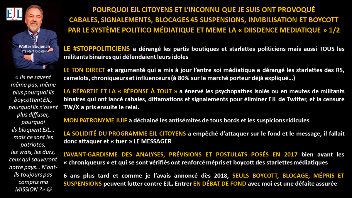 Walter_Boujenah's tweet photo. https://t.co/0m2cQWiidJ

Les 3 piliers à détruire car ils sont à la base de la #dictatureIdeologique qui nous mène vers l'enfer et la destruction totale de la France et des souverainetés populaires et nationales sont traités dans #EJLPROG depuis 2017/18

Réforme de la Vème République
Réforme profonde de la Justice
Sortie de l'#UE 

Je remarque, seul dans le désert et boycotté partout depuis 6 ans qu'aucun parti politique "du système" ne traite ces 3 sujets correctement...
📘
https://t.co/VhnqGxPfrs

Je remarque qu'aucun de ces mêmes partis n'a osé dénoncer la trahison de la parole du peuple lors du référendum de 2005, ils ont tous ou presque participé à cette trahison le 4 février 2008
📘
https://t.co/04zIkOdqdA

Je remarque que le Mvt Citoyens que je préside, lancé en 2018 est complètement boycotté par TOUT le système politico médiatique et même les petits médias dits "dissidents" ou alternatifs depuis 6 ans...

... et que je suis en prime, complètement invisibilisé par les censures des RS notamment @xfrance (46 suspensions entre 2018 et 2024) et compte bancaire de l'Association @ejlcitoyens fermé sans aucune raison en 2023...

Et le plus grave, je remarque que je suis aussi boycotté et ostracisé par les citoyens eux-mêmes qui protègent leurs idoles politiques, leurs partis ou les influenceurs et charlatans que je défonce depuis des années. C'est pour ça que je parle souvent de #Stockholm et #Milgram 

Enfin, je remarque que ces mêmes citoyens twittos qui se pensent résistants sont en réalité domestiqués et ne supportent pas qu'un mouton comme mio, comme eux, ose se lever et mettre à nu tout le système sans aucun complexe, au contraire, avec #arrogancecitoyenne 
📘  https://t.co/9dmPA9Mxpd

CONCLUSION : 
Que les partis et élus qui profitent de ce système et de la Vème République protègent leur "bifteak" et me boycottent (même de mon propre camp), je le comprends
@MLP_officiel @RNational_off @ZemmourEric @Reconquete_off @knafo_sarah etc

Que le système se protège de tout VRAI DISSIDENT POLITIQUE DANGEREUX, je le comprends

Que les starlettes médiatisées de la fausse dissidence et influenceurs protègent leur marché et me fuient/bloquent, je le comprends aussi

... mais que les inconnus comme moi aient détruit EJLC et une proposition vraiment #autrechose une ALTERNATIVE POLITIQUE venant d'en bas hors loge, caste ou lobby, ça, je ne le comprends pas et je ne l'accepte pas, c'est pourquoi je vous "insulte" souvent depuis des années (pour vous vexer et surtout vous réveiller).