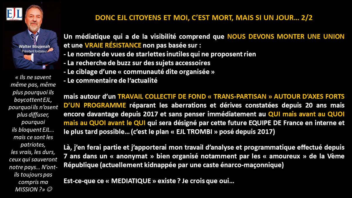 Walter_Boujenah's tweet photo. https://t.co/0m2cQWiidJ

Les 3 piliers à détruire car ils sont à la base de la #dictatureIdeologique qui nous mène vers l'enfer et la destruction totale de la France et des souverainetés populaires et nationales sont traités dans #EJLPROG depuis 2017/18

Réforme de la Vème République
Réforme profonde de la Justice
Sortie de l'#UE 

Je remarque, seul dans le désert et boycotté partout depuis 6 ans qu'aucun parti politique "du système" ne traite ces 3 sujets correctement...
📘
https://t.co/VhnqGxPfrs

Je remarque qu'aucun de ces mêmes partis n'a osé dénoncer la trahison de la parole du peuple lors du référendum de 2005, ils ont tous ou presque participé à cette trahison le 4 février 2008
📘
https://t.co/04zIkOdqdA

Je remarque que le Mvt Citoyens que je préside, lancé en 2018 est complètement boycotté par TOUT le système politico médiatique et même les petits médias dits "dissidents" ou alternatifs depuis 6 ans...

... et que je suis en prime, complètement invisibilisé par les censures des RS notamment @xfrance (46 suspensions entre 2018 et 2024) et compte bancaire de l'Association @ejlcitoyens fermé sans aucune raison en 2023...

Et le plus grave, je remarque que je suis aussi boycotté et ostracisé par les citoyens eux-mêmes qui protègent leurs idoles politiques, leurs partis ou les influenceurs et charlatans que je défonce depuis des années. C'est pour ça que je parle souvent de #Stockholm et #Milgram 

Enfin, je remarque que ces mêmes citoyens twittos qui se pensent résistants sont en réalité domestiqués et ne supportent pas qu'un mouton comme mio, comme eux, ose se lever et mettre à nu tout le système sans aucun complexe, au contraire, avec #arrogancecitoyenne 
📘  https://t.co/9dmPA9Mxpd

CONCLUSION : 
Que les partis et élus qui profitent de ce système et de la Vème République protègent leur "bifteak" et me boycottent (même de mon propre camp), je le comprends
@MLP_officiel @RNational_off @ZemmourEric @Reconquete_off @knafo_sarah etc

Que le système se protège de tout VRAI DISSIDENT POLITIQUE DANGEREUX, je le comprends

Que les starlettes médiatisées de la fausse dissidence et influenceurs protègent leur marché et me fuient/bloquent, je le comprends aussi

... mais que les inconnus comme moi aient détruit EJLC et une proposition vraiment #autrechose une ALTERNATIVE POLITIQUE venant d'en bas hors loge, caste ou lobby, ça, je ne le comprends pas et je ne l'accepte pas, c'est pourquoi je vous "insulte" souvent depuis des années (pour vous vexer et surtout vous réveiller).