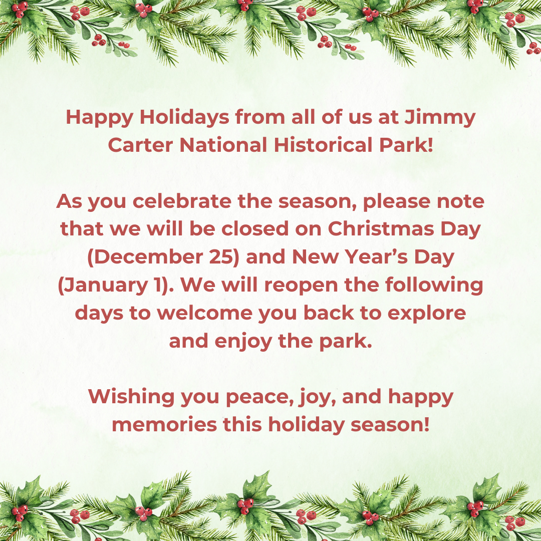 Happy Holidays from all of us at Jimmy Carter National Historical Park!

As you celebrate the season, please note that we will be closed on Christmas Day (December 25) and New Year’s Day (January 1). 

Wishing you peace, joy, and happy memories this holiday season!