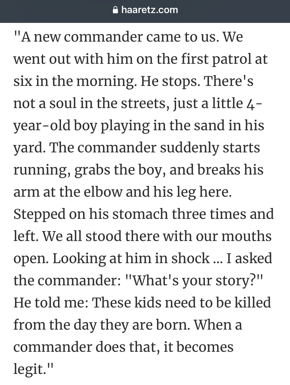 "A new commander came to us. We went out with him on the first patrol at six in the morning. He stops. There's not a soul in the streets, just a little 4-year-old boy playing in the sand in his yard. The commander suddenly starts running, grabs the boy, and breaks his arm at the elbow and his leg here. Stepped on his stomach three times and left. We all stood there with our mouths open. Looking at him in shock ... I asked the commander: "What's your story?" He told me: These kids need to be killed from the day they are born. When a commander does that, it becomes legit."