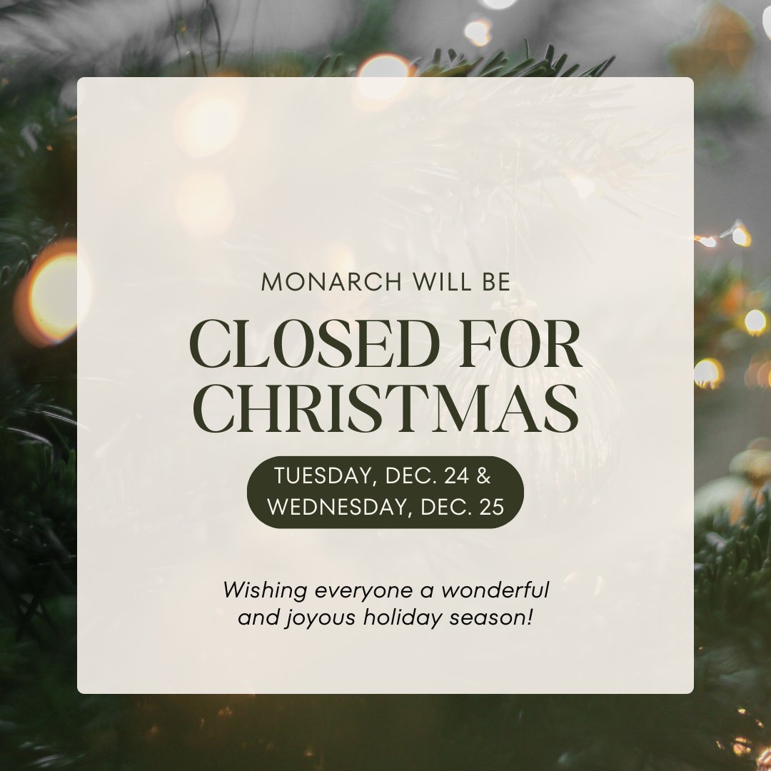 Monarch will be closed on Tuesday, December 24 and Wednesday, December 25 in observance of the Christmas holiday. 

We will resume regular business hours on Thursday, December 26.  

Wishing you and your loved ones a safe and happy holiday season!
