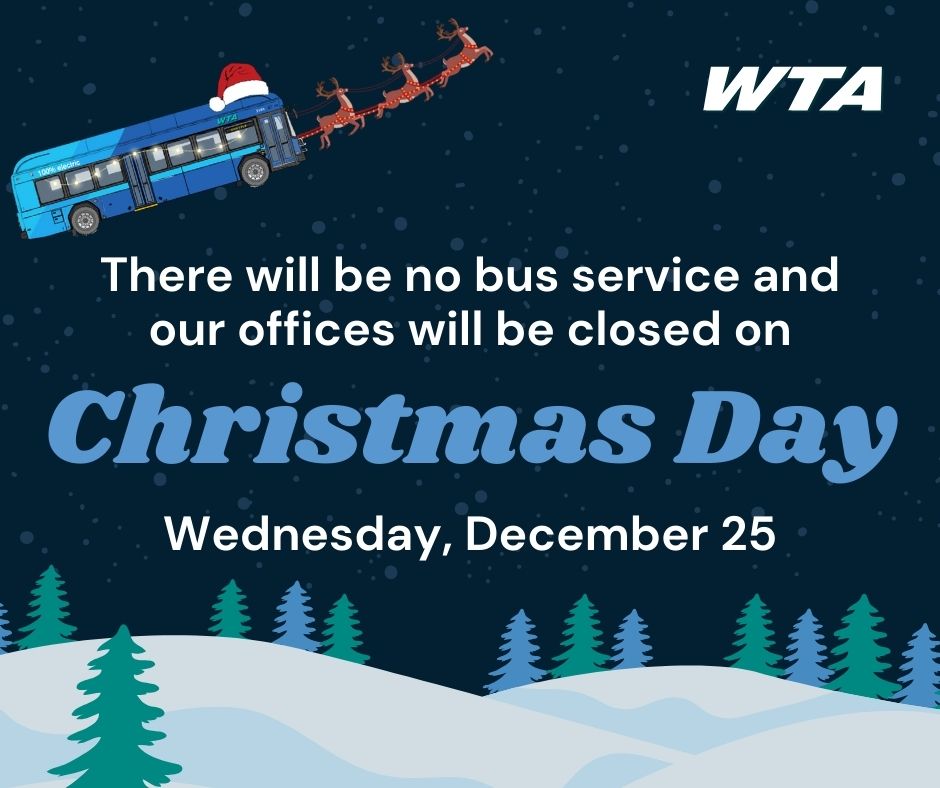 Holiday Schedule Reminder: 
On Christmas Eve, Tuesday, December 24, WTA offices will be open, and buses will run regularly. On Christmas Day, Wednesday, December 25, WTA offices will be closed, and there will be no bus service.