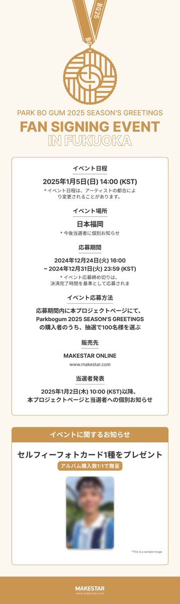 PARK BO GUM 2025 SEASON’S GREETINGS FAN SIGNING EVENT IN FUKUOKA

🎁応募者全員特典
未公開セルフィフォトカード

📍開催場所
福岡市内某所

📅24.12.24 16:00 ~ 24.12.31 23:59 (KST)
📅25.01.05 14:00 (KST/JST)
🔗bit.ly/3BKY2j6