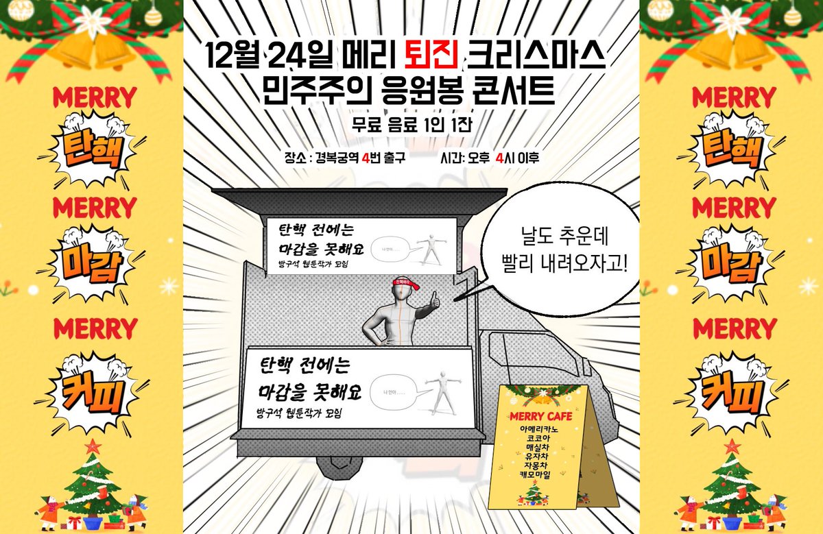 🎄메리퇴진 크리스마스 민주주의 응원봉 콘서트 - 다시 만들 세계 🎄

장소: 경복궁역 4번출구  
시간: 2024년 12월 24일 화요일  4시

동료 작가님 10분과 커피차 지원 보냈습니다. 
1000잔 예정이며 따뜻한 음료와 함께하세요.

*변경되는 내용이 있을 시 해당트윗 타래에 공지하겠습니다.