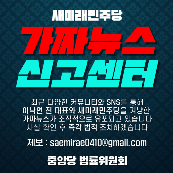 [가짜뉴스 신고센터 안내]

허위사실 유포, 강력하게 대응하겠습니다.

최근 다양한 커뮤니티와 SNS를 통해 이낙연 전 대표와 새미래민주당을 겨냥한 허위사실 및 가짜뉴스가 조직적으로 유포되고 있습니다.

이에 새미래민주당은 사실 확인 후, 즉각 법적 조치를 취하겠습니다.

📩제보 방법
○이메일