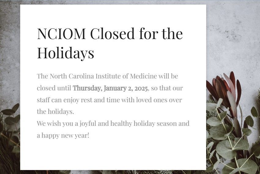 The North Carolina Institute of Medicine will be closed until Thursday, January 2, 2025, so that our staff can enjoy rest and time with loved ones over the holidays. We wish you a joyful and healthy holiday season and a happy new year!