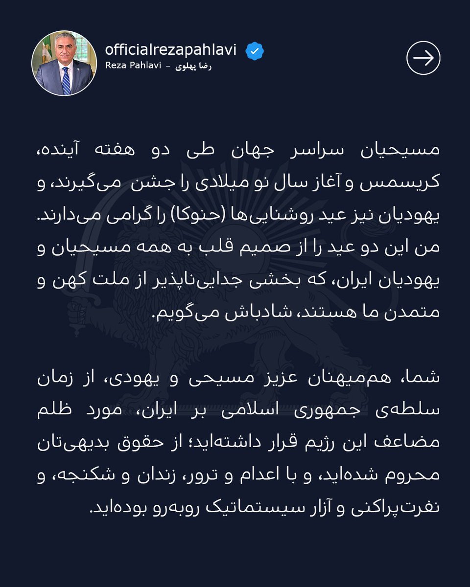 PahlaviReza's tweet photo. مسیحیان سراسر جهان طی دو هفته آینده، کریسمس و آغاز سال نو میلادی را جشن می‌گیرند، و یهودیان نیز عید روشنایی‌ها (حنوکا) را گرامی می‌دارند. من این دو عید را از صمیم قلب به همه مسیحیان و یهودیان ایران، که بخشی جدایی‌ناپذیر از ملت کهن و متمدن ما هستند، شادباش می‌گویم.

شما، هم‌میهنان عزیز مسیحی و یهودی، از زمان سلطه‌ی جمهوری اسلامی بر ایران، مورد ظلم مضاعف این رژیم قرار داشته‌اید؛ از حقوق‌ بدیهی‌تان محروم شده‌اید، و با اعدام و ترور، زندان و شکنجه، و نفرت‌پراکنی و آزار سیستماتیک روبه‌رو بوده‌اید.

اما به شما اطمینان می‌دهم که پس از سقوط رژیم، در آینده‌ی آزاد و دموکراتیک ایران، حقوق اساسی شما بازگردانده خواهد شد؛  تبعیض مذهبی پایان خواهد یافت؛ و در سایه سکولاریسم و حکومت قانون، آزادی باور همه شهروندان تضمین خواهد شد. در آن آینده شکوهمند، ایرانیان، با هر دین و آیین، در کنار هم، نقش اساسی در بازسازی میهن‌مان ایفا خواهند کرد.

ما فرزندان کوروشیم و میراث ارزنده‌ او برای ما هم‌زیستی مسالمت‌آمیز ادیان و مذاهب زیر چتر‌‌ دولتی قدرتمند و مدافع حقوق بشر است. باور داشته باشیم که بار دیگر نور ایران بر تاریکی اهریمن پیروز خواهد شد، و ملت ایران به آرامش، آزادی، و امنیتی که شایسته آن هستند، دست خواهند یافت.

عید کریسمس و عید حنوکا بر شما فرخنده باد!