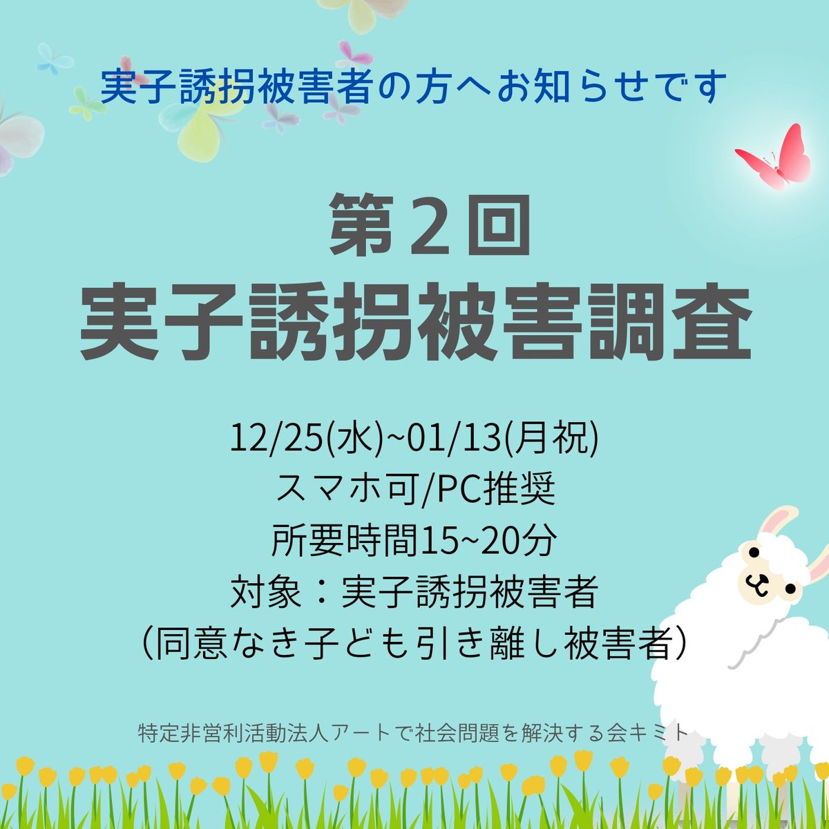 2025年｢実子誘拐被害調査｣スタート

無断で子どもの居所を変えられ連絡も取れず思うように会えない、または自分が居所から追い出され子どもに接触ができないなど、合意なき不当な子どもの連れ去りや締め出しを受けた人たち「実子誘拐被害者」を対象にした調査を昨年に引き続き今年も実施します。