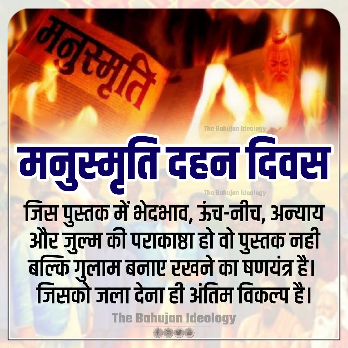 जिस पुस्तक में भेदभाव, ऊंच-नीच, अन्याय और जुल्म की पराकाष्ठा हो वो पुस्तक नही बल्कि गुलाम बनाए रखने का षणयंत्र है जिसको जला देना ही अंतिम विकल्प है।

~मनुस्मृति दहन दिवस
