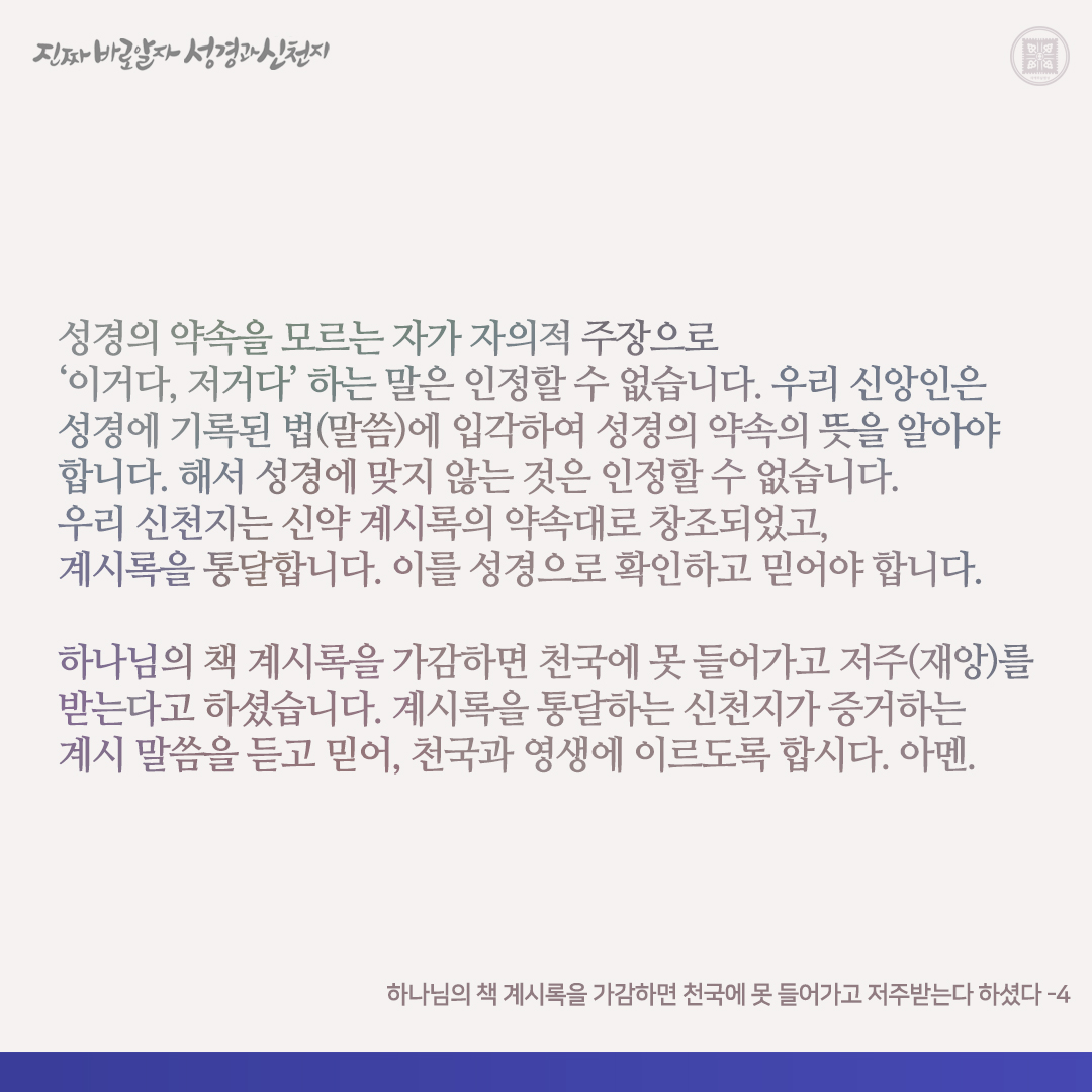 하나님의 책 계시록을 가감하면 천국에 못 들어가고 저주받는다 하셨다

내가 이 책의 예언의 말씀을 듣는 각인에게 증거하노니 만일 누구든지 이것들 외에 더하면 하나님이 이 책에 기록된 재앙들을 그에게 더하실 터이요 만일 누구든지 이 책의 예언의 말씀에서 제하여 버리면 하나님이 이 책에