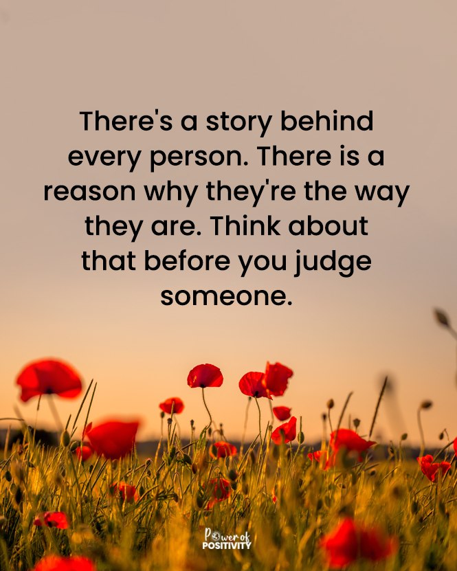 There's a story behind every person. There is a reason why they're the way they are. Think about that before you judge someone.