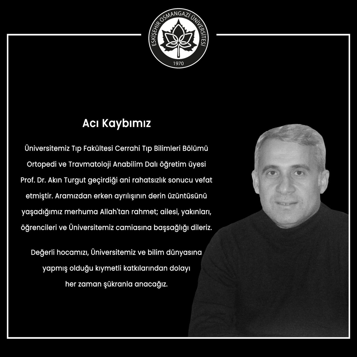 Acı Kaybımız ♾️ 

Üniversitemiz Tıp Fakültesi Cerrahi Tıp Bilimleri Bölümü Ortopedi ve Travmatoloji Anabilim Dalı öğretim üyesi Prof. Dr. Akın Turgut geçirdiği ani rahatsızlık sonucu vefat etmiştir. Aramızdan erken ayrılışının derin üzüntüsünü yaşadığımız merhuma Allah'tan