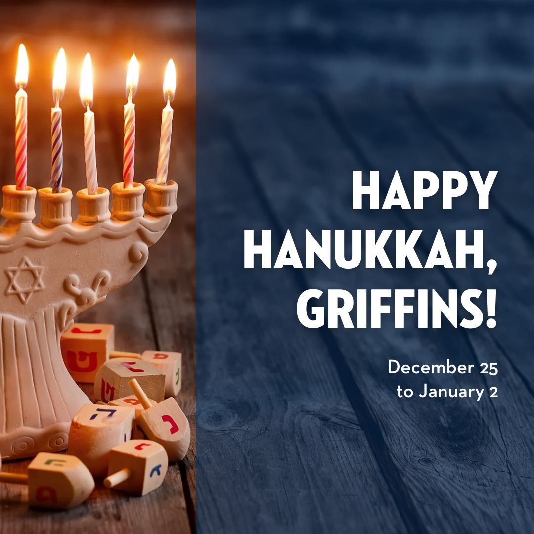 Happy Hanukkah, Griffins! 🕎 🕯️ 

Hanukkah, the Jewish festival of lights, commemorates the victory of the Maccabees over the Syrian Greek army, and the miracle of the rededication of the Holy Temple in Jerusalem. Hanukkah begins at sundown on Dec 25, 2024 through Jan 2, 2025.