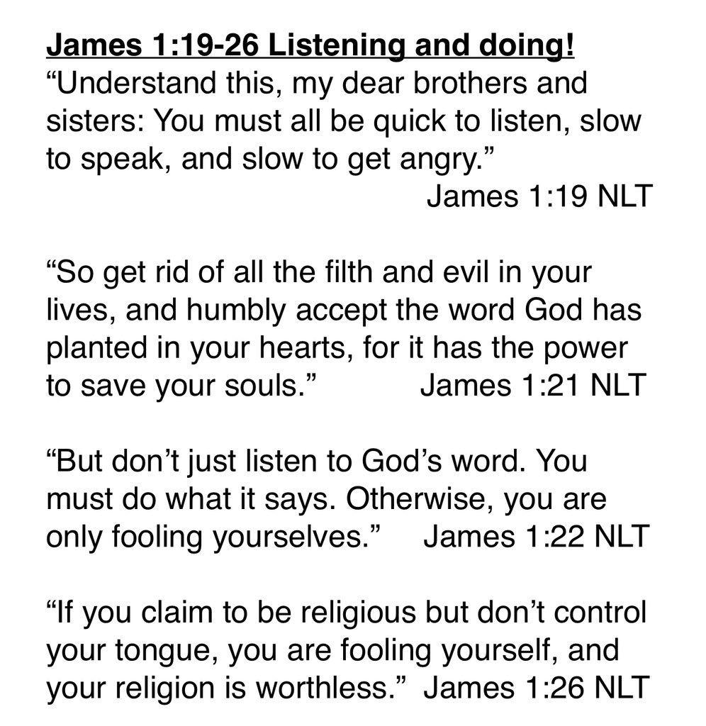 In James Chapter 1 he has given us a lot of good doctrine but starting in vs 18 James is going to get practical. He tells us how Christians are supposed to live!
He says we need to be good listeners-we need to patiently take things in before we speak. 

This is good advice but