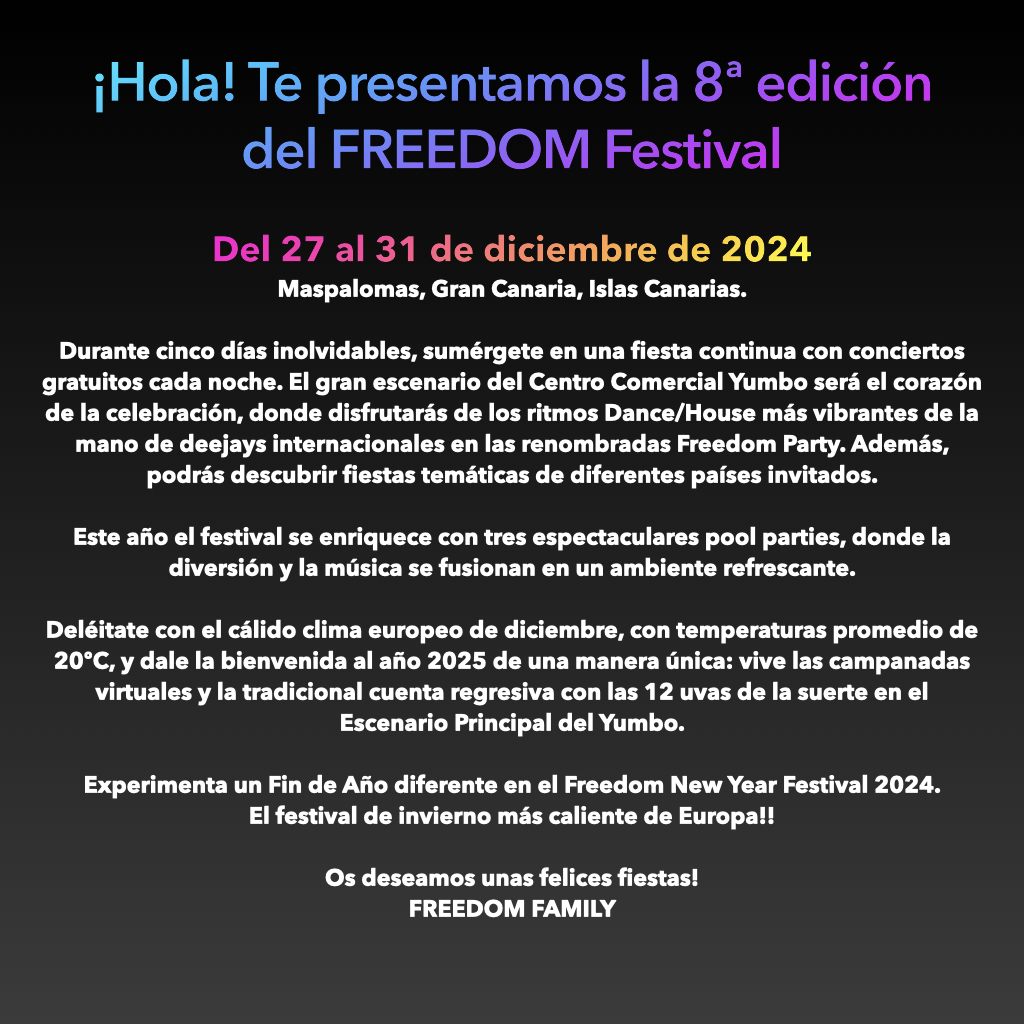 ¡Hello! We present to you the 8th edition of the Freedom Festival.
"Being the first time it is done at the end of the year in its Freedom New Year Festival version! From December 27th to 31st, 2024
Maspalomas, Gran Canaria, Canary