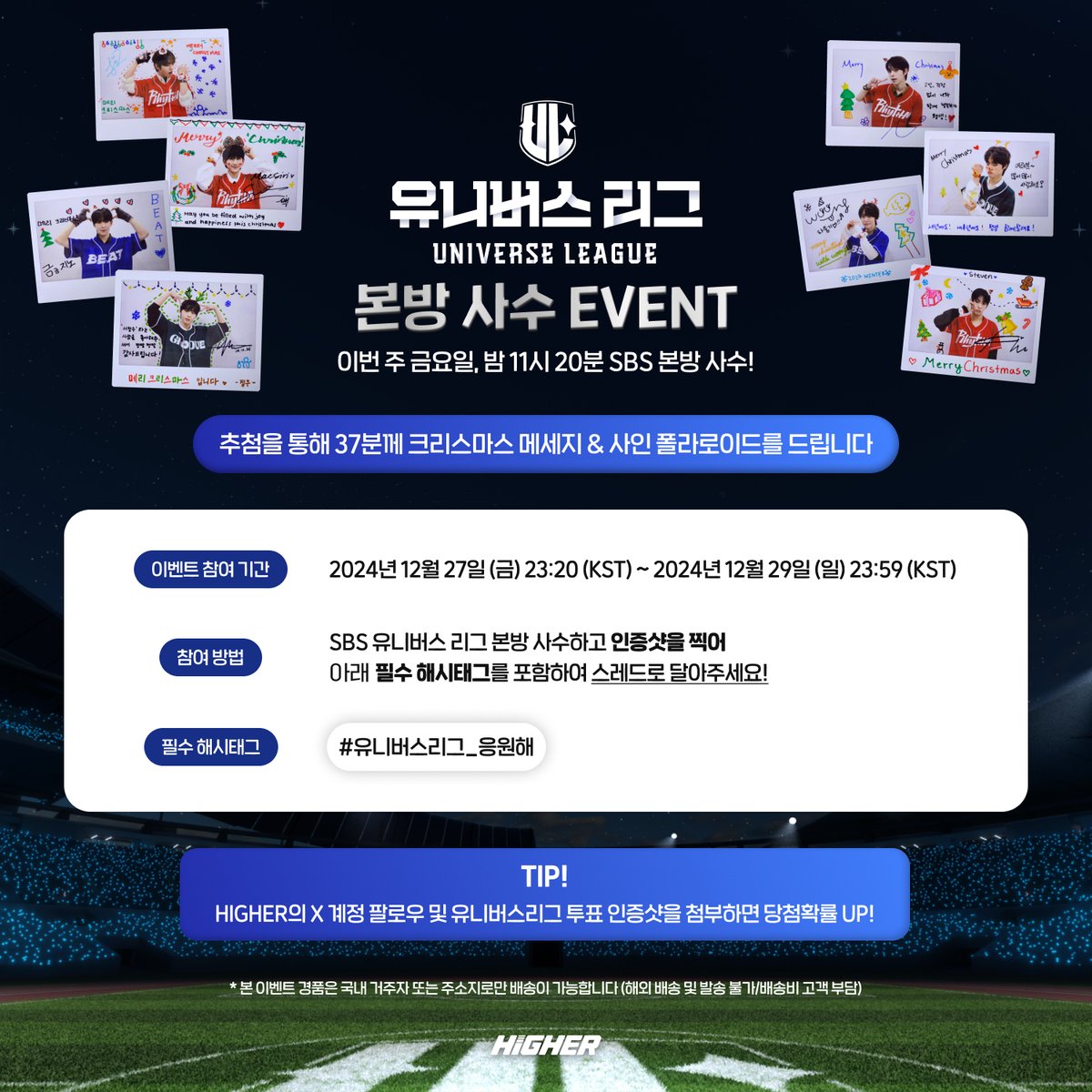 HIGHER_twt's tweet photo. 🏁 SBS 유니버스 리그 본방 사수 EVENT! 🏁

🎄추첨을 통해 선수들의 크리스마스 폴라로이드 사진을 받을 수 있는 기회! 〰️💌
이번 주 금요일 밤 11시 20분! SBS 유니버스 리그 본방 사수하세요! 👀

📌 : 2024년 12월 27일 (금) 23:20 (KST) ~ 2024년 12월 29일 (일) 23:59 (KST)

✅ SBS 유니���스 리그 본방 사수 후,
인증샷과 필수 해시태그를 포함해 해당 글의 스레드로 달아주세요!

✅ HIGHER의 X 계정 팔로우 및 HIGHER 앱에서 진행 중인 투표 인증을 하면,
당첨확률이 UP! UP!

🗳️ : https://t.co/qPwuEnaSpp
유니버스 리그 투표는 어디에서? 바로바로 HIGHER에서!✨

#HIGHER #하이어 #SBS #유니버스리그 #universeleague #GlobalAudition #PhotoCard #포토카드 #포카