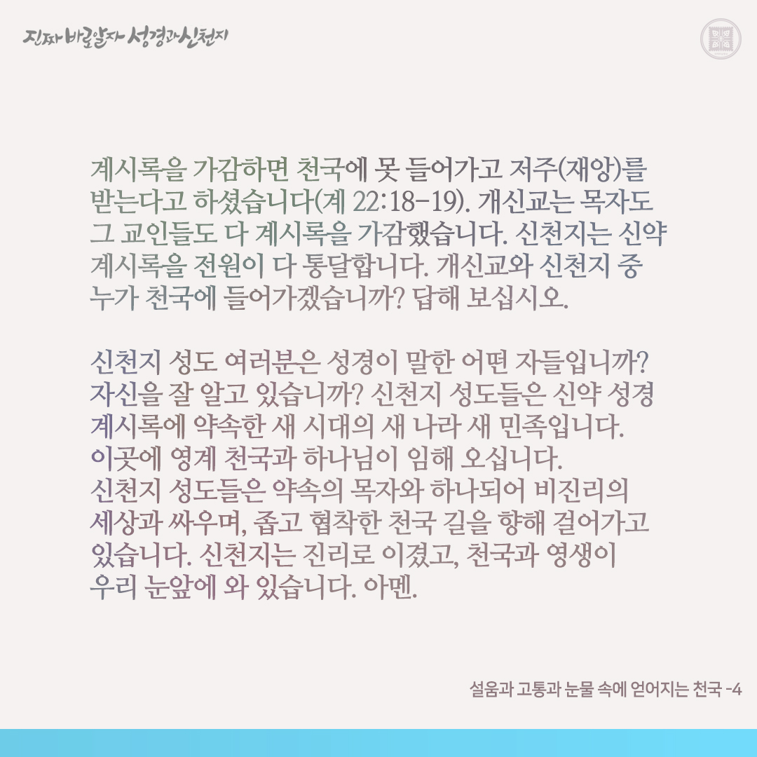 설움과 고통과 눈물 속에 얻어지는 천국

천국 길은 설움과 고통과 눈물 속에 얻어지는 좁고 협착한 길. 이 천국 길을 위해 수많은 사람들이 순교하였습니다. 초림 때, 구약에 약속한 메시아(구원자)를 기다리던 자들이 정작 구원자로 오신 예수님과 그 제자들을 이단이라며 핍박하고 죽였습니다. 선지