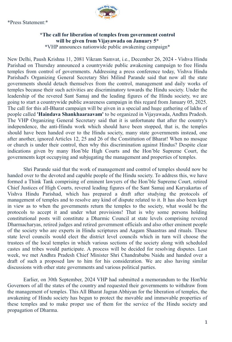 VHPDigital's tweet photo. Press Statement (In English, Hindi & Telugu):*

*The call for liberation of temples from government control will be given from Vijayawada on January 5*
*VHP announces nationwide public awakening campaign*

New Delhi, Paush Krishna 11, 2081 Vikram Samvat, i.e., December 26, 2024 - Vishva Hindu Parishad on Thursday announced a countrywide public awakening campaign to free Hindu temples from control of governments. Addressing a press conference today, Vishva Hindu Parishad's Organizing General Secretary Shri Milind Parande said that now all the state governments should detach themselves from the control, management and daily works of temples because their such activities are discriminatory towards the Hindu society. Under the leadership of the revered Sant Samaj and the leading figures of the Hindu society, we are going to start a countrywide public awareness campaign in this regard from January 05, 2025. The call for this all-Bharat campaign will be given in a special and huge gathering of lakhs of people called 'Haindava Shankhaaraavam' to be organized in Vijayawada, Andhra Pradesh. The VHP Organizing General Secretary said that it is unfortunate that after the country's independence, the anti-Hindu work which should have been stopped, that is, the temples should have been handed over to the Hindu society, many state governments instead, one after another, ignored Articles 12, 25 and 26 of the Constitution of Bharat! When no mosque or church is under their control, then why this discrimination against Hindus? Despite clear indications given by many Hon’ble High Courts and the Hon’ble Supreme Court, the governments kept occupying and subjugating the management and properties of temples.

Shri Parande said that the work of management and control of temples should now be handed over to the devoted and capable people of the Hindu society. To address this, we have formed a Think Tank comprising of eminent lawyers of the Hon’ble Supreme Court, retired Chief Justices of High Courts, revered leading figures of the Sant Samaj and Karyakartas of Vishva Hindu Parishad, which has prepared a draft after studying the protocols of management of temples and to resolve any kind of dispute related to it. It has also been kept in view as to when the governments return the temples to the society, what would be the protocols to accept it and under what provisions! That is why some persons holding constitutional posts will constitute a Dharmic Council at state levels comprising revered Dharmacharyas, retired judges and retired government officials and also other eminent people of the society who are experts in Hindu scriptures and Aagam Shaastras and rituals. These state level councils would elect the district level councils which in turn will choose the trustees of the local temples in which various sections of the society along with scheduled castes and tribes would participate. A process will be decided for resolving disputes. Last week, we met Andhra Pradesh Chief Minister Shri Chandrababu Naidu and handed over a draft of such a proposed law to him for his consideration. We are also having similar discussions with other state governments and various political parties.

Earlier, on 30th September, 2024 VHP had submitted a memorandum to the Hon'ble Governors of all the states of the country and requested their governments to withdraw from the management of temples. This All Bharat Jagran Abhiyan for the liberation of temples, the awakening of Hindu society has begun to protect the movable and immovable properties of these temples and to make proper use of them for the service of the Hindu society and propagation of Dharma.
Before handing over the temples to the Hindu society, we urge that;

- All non-Hindus employed in temples and endowment departments should be removed.

- Only practising Hindus with faith should be employed in the worship, offerings and service of God.
