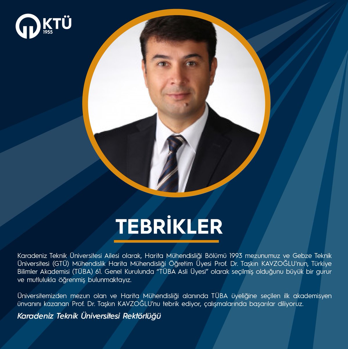 Karadeniz Teknik Üniversitesi Ailesi olarak Harita Mühendisliği Bölümü 1993 mezunumuz Türkiye Bilimler Akademisi  (TÜBA) 61. Genel Kurulunda “TÜBA Asli Üyesi” olarak seçilmiş olduğunu büyük bir gurur ve mutlulukla öğrenmiş bulunmaktayız.