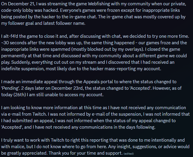 Hi everyone! I'm looking for any advice/information regarding what happened to me. 

TLDR - I was suspended from Twitch Dec. 21st due to mass reporting from a hacker. On Dec. 23rd my appeal was 'Accepted', but I still can't access my account.

#twitch #twitchsupport #Vtuber