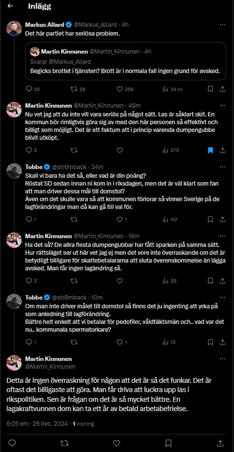 Markus_Allard's tweet photo. Efter att SD Örebro gått ut och försvarat att S-C-M-ledda kommunen ska betala ut en fallskärm till kräket på fritidsgården som valde att torka upp sperman i syfte att skydda sin kollega, syriern som precis våldtagit en fyraårig flicka, kommer nu eldunderstöd från SD-toppen på riksplanet.

Martin Kinnunen anser att jag är OSERIÖS som är av en annan uppfattning än SD i frågan.

Jag råkar ju driva tesen att kommunen INTE är bunden av LAS (Lagen om anställningsskydd) att behöva belöna pedofilbeskyddaren med 8 månadslöner. 

Här skiljer Örebropartiet ut sig från Sverigedemokraterna (som tycks ha samma uppfattning som övriga åttaklövern, även i denna fråga). 

Denna OSERIÖSA uppfattning, som jag torgför, har jag sett delas av ett antal jurister här på Twitter. Man hänvisar till § 18 i LAS och menar att det är solklart att man kan sparka aset rakt av utan ersättning. Hänvisar till det i tråden nedan. 

Och ÄVEN OM kommunen skulle vara tvungen att betala ersättning till fanskapet utifall han skulle överklaga och lyckas charma några jurister i någon domstol till att döma så - då får det väl gå sin gilla gång då. 

Men det är något mer än det rent tekniska här. 

Utöver teknikaliteterna här så blottlägger återigen SD-politiker sin attityd gentemot politiken. 

Deras slutsatser om vad som är "rätt" eller "fel" kommer ur en sorts reflex. Det är talande för deras attityd gentemot politiken att flera av dem REFLEXMÄSSIGT landar i en försvarsställning av S-C-M-kommunens utköp av pedofilbeskyddare. 

Att återkommande skylla det sjuka samhället på lagstiftningen är enligt mig en cope för att man inte riktigt förstår hur man ska kunna förändra det. 

Och det här är också den återkommande källan till konflikt mellan oss i Örebropartiet och Sverigedemokraterna lokalt. Vi bråkar ju med alla partier, men just SD är så måna om att vara bror duktig - till och med i de fall de inte ens behöver vara det. 

Varför kände SD ett behov av att inleda dagen med att gå in på Örebropartiets Facebooksida och FÖRSVARA att S-C-M-kommunen köper ut en pedofilbeskyddare? Vad är det som gör att de känner att de måste göra så?

Uppenbarligen finns samma attityd även på Riksplanet, om vi ska döma av Kinnunens konstiga beteende att försöka relativisera det hela och leka smart. 

Det är ju den typen av grejer man får höra från det där hållet när man undrar vad i helvete de sysslar med med sin 40-procentiga andel av regeringsunderlaget. Man hänvisar till formalia, till att det är OMÖJLIGt att få något gjort pga lagarnas utformning osv. Trots att Socialdemokrater klarar av att hitta på både det ena med det tredje - det är ju samma lagar. Och det handlar inte om lagarna i sig, det handlar om hur man ser på det politiska hantverket och hur man förhåller sig till det. 

Det här är SD också noga med att påpeka. Att detta är en avgörande skillnad mellan mig/ÖP och SD. Och ja, här är vi helt överens. 

SD står tillsammans med övriga åttaklövern och besvärar sig över vårt tonfall, vår retorik och hur vi sprider dålig stämning i kommunfullmäktige.

För SD (definitivt lokalt, men man kan ju skönja samma tendenser på riksplanet) är inte intresserade av att vara det där blodtörstiga partiet som övriga inom klägget målat ut dem till att vara. 

De har fått den rollen gratis genom att bli orättvist behandlade (orättvist dels utifrån att de inte förtjänat att behandlade som om de vore som Örebropartiet, men också orättvist gentemot oss som faktiskt vill gå längre än SD gällande att rensa upp i Sveriges korrupta träsk).

De vill vara en del av värmen. 

Det är också därför jag och Örebropartiet attraherar väljare som tidigare röstat på SD. Tror jag. 

Om SD tror att de vinner på att dra paragraryttartagningar på varför skattebetalarna ska finansiera pedofilbeskyddares fallskärm, samtidigt som man avfärdar den politiska oppositionen gentemot det som "skrikigt och skränigt" och "populism" (som om det vore något negativt), så får de gärna tro det. 

Jag tycker i så fall att vi båda fortsätter på respektive inslagna bana. 

Men det här är bara en liten del av hela härvan. Sen har vi ju Sverigedemokraternas lögner om våra förslag också. Får återkomma till det. 

Följ mig och partiet i sociala medier för att hålla er uppdaterade!