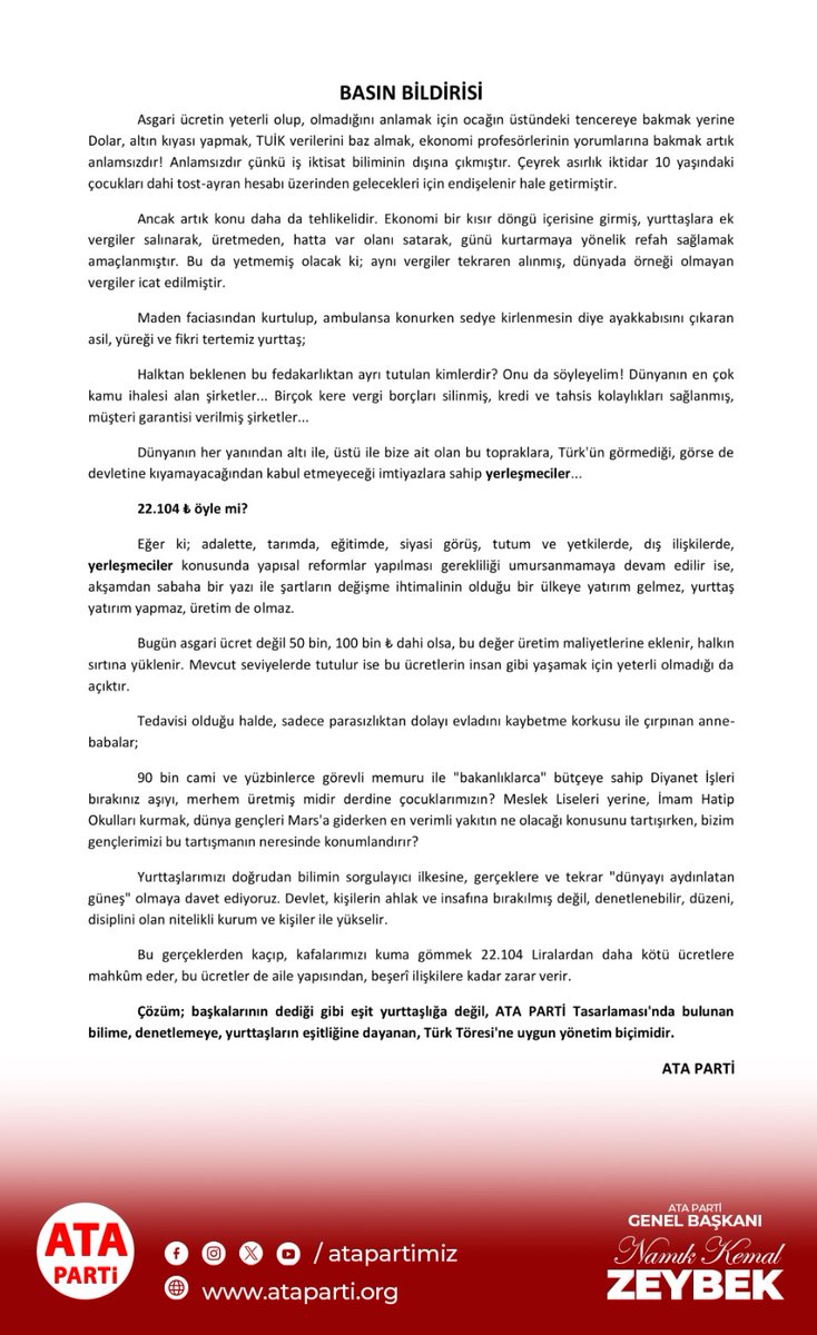 atapartimiz's tweet photo. BASIN BİLDİRİSİ

Asgari ücretin yeterli olup, olmadığını anlamak için ocağın üstündeki tencereye bakmak yerine Dolar, altın kıyası yapmak, TUİK verilerini baz almak, ekonomi profesörlerinin yorumlarına bakmak artık anlamsızdır! Anlamsızdır çünkü iş iktisat biliminin dışına çıkmıştır. Çeyrek asırlık iktidar 10 yaşındaki çocukları dahi tost-ayran hesabı üzerinden gelecekleri için endişelenir hale getirmiştir.

Ancak artık konu daha da tehlikelidir. Ekonomi bir kısır döngü içerisine girmiş, yurttaşlara ek vergiler salınarak, üretmeden, hatta var olanı satarak, günü kurtarmaya yönelik refah sağlamak amaçlanmıştır. Bu da yetmemiş olacak ki; aynı vergiler tekraren alınmış, dünyada örneği olmayan vergiler icat edilmiştir.

Maden faciasından kurtulup, ambulansa konurken sedye kirlenmesin diye ayakkabısını çıkaran asil, yüreği ve fikri tertemiz yurttaş;

Halktan beklenen bu fedakarlıktan ayrı tutulan kimlerdir? Onu da söyleyelim! Dünyanın en çok kamu ihalesi alan şirketler... Birçok kere vergi borçları silinmiş, kredi ve tahsis kolaylıkları sağlanmış, müşteri garantisi verilmiş şirketler...

Dünyanın her yanından altı ile, üstü ile bize ait olan bu topraklara, Türk'ün görmediği, görse de devletine kıyamayacağından kabul etmeyeceği imtiyazlara sahip yerleşmeciler...

22.104 ₺ öyle mi?

Eğer ki; adalette, tarımda, eğitimde, siyasi görüş, tutum ve yetkilerde, dış ilişkilerde, yerleşmeciler konusunda yapısal reformlar yapılması gerekliliği umursanmamaya devam edilir ise, akşamdan sabaha bir yazı ile şartların değişme ihtimalinin olduğu bir ülkeye yatırım gelmez, yurttaş yatırım yapmaz, üretim de olmaz.

Bugün asgari ücret değil 50 bin, 100 bin ₺ dahi olsa, bu değer üretim maliyetlerine eklenir, halkın sırtına yüklenir. Mevcut seviyelerde tutulur ise bu ücretlerin insan gibi yaşamak için yeterli olmadığı da açıktır.

Tedavisi olduğu halde, sadece parasızlıktan dolayı evladını kaybetme korkusu ile çırpınan anne-babalar;

90 bin cami ve yüzbinlerce görevli memuru ile "bakanlıklarca" bütçeye sahip Diyanet İşleri bırakınız aşıyı, merhem üretmiş midir derdine çocuklarımızın? Meslek Liseleri yerine, İmam Hatip Okulları kurmak, dünya gençleri Mars'a giderken en verimli yakıtın ne olacağı konusunu tartışırken, bizim gençlerimizi bu tartışmanın neresinde konumlandırır?

Yurttaşlarımızı doğrudan bilimin sorgulayıcı ilkesine, gerçeklere ve tekrar "dünyayı aydınlatan güneş" olmaya davet ediyoruz. Devlet, kişilerin ahlak ve insafına bırakılmış değil, denetlenebilir, düzeni, disiplini olan nitelikli kurum ve kişiler ile yükselir.

Bu gerçeklerden kaçıp, kafalarımızı kuma gömmek 22.104 Liralardan daha kötü ücretlere mahkûm eder, bu ücretler de aile yapısından, beşerî ilişkilere kadar zarar verir.

Çözüm; başkalarının dediği gibi eşit yurttaşlığa değil, ATA PARTİ Tasarlaması'nda bulunan bilime, denetlemeye, yurttaşların eşitliğine dayanan, Türk Töresi'ne uygun yönetim biçimidir.

ATA PARTİ