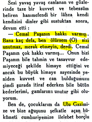 musirizm's tweet photo. "Cemal Paşa'nın hakkı varmış. Bana kaç defa, 'ben ölürsem o (Mustafa Kemal) sizi unutmaz, merak etmeyin,' derdi. Cemal Paşa'nın çok hakkı varmış. Onun bizi  (Cemal) Paşa'nın bile tahmin ve tasavvur edemeyeceği şekilde himaye ettiğini ve ancak bu büyük himaye sayesinde yeniden kuvvet ve can bulduğumuzu şimdi şurada itiraf ederken bile bütün kederlerimi, gamlarımı unutur gibi oluyorum.

Ben de, çocuklarım da Ulu Gazi'mize ve bize ağuşunu şefkatle açan hükûmeti cumhuriyetimize ilelebet borçlu ve minnettar kalacağız. Eminim Cemal Paşa'nın ruhu da bu büyüklük ile rahat ve şâddır."

📕Yedigün, Cemal Paşa'nın Refikası Seniha Hanımefendi'nin Anıları, 17 Ekim 1934, numara 84, s. 15-16