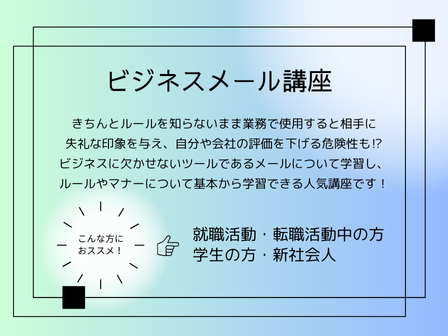 人気講座のご案内  
 *********************
ビジネスメール講座
 *********************
いまいち自信が持てない方も多いビジネスで使うメールについて、ルールやマナーをイチから学習してみませんか？

ぜひお近くのハロー！パソコン教室までお問い合わせください