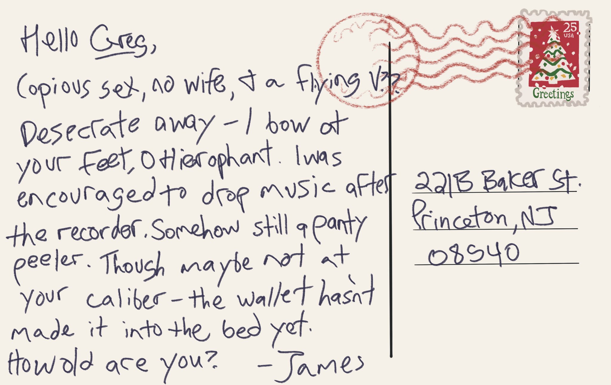 Digital postcard addressed to 221b baker street that says “hello GREG, copious sex, no wife, & a Flying V?? Desecrate away - I bow at your feet, O Hierophant. I was encouraged to drop music after the recorder. Somehow still a panty peeler. Though maybe not at your caliber - the wallet hasn’t made it into the bed yet. How old are you? - James”