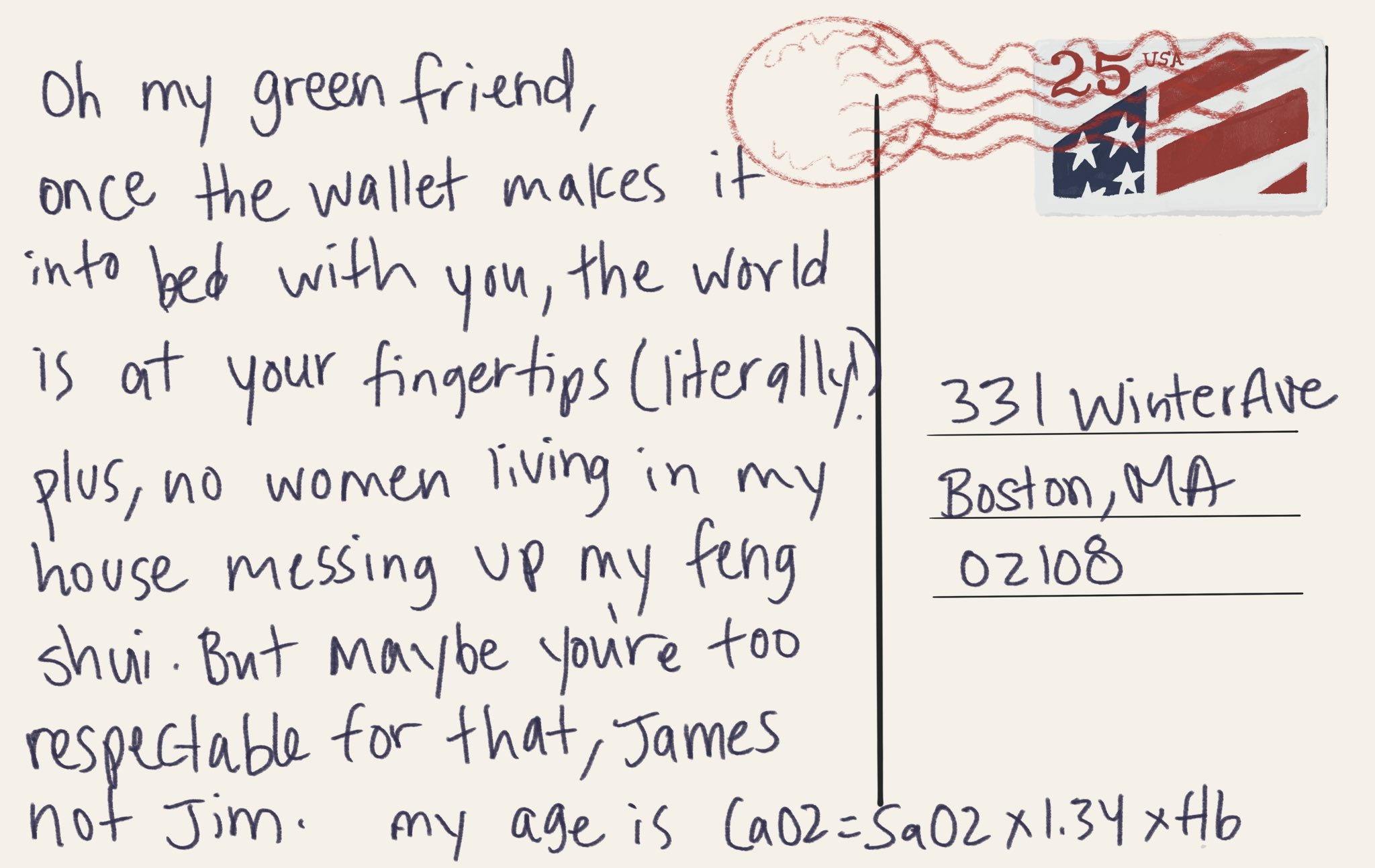 Digital drawing of a postcard addressed to Boston saying “oh my green friend, once the wallet makes it into bed with you, the world is at your fingertips (literally!) plus, no women living in my house messing up my feng shui. But maybe you’re too respectable for that, James not Jim. My age is CaO2 = SaO2 x 1.34 x Hb”