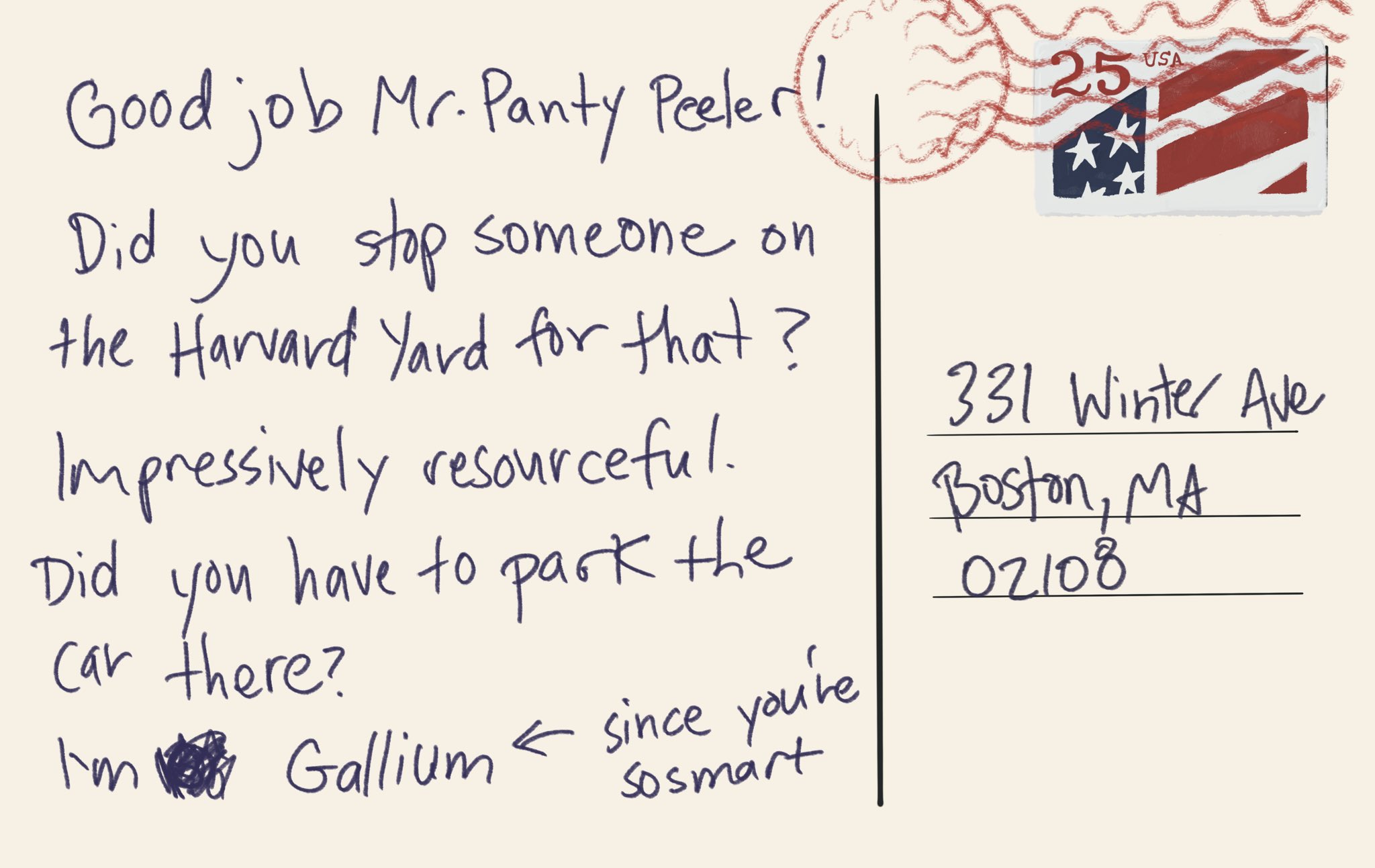 Postcard from house. “Good job Mr. Panty Peeler! Dis you stop someone on the Harvard Yard for that? impressively resourceful. Did you have to park the car there? I’m [scribble] gallium [with an arrow pointing toward it] since you’re so smart.”
