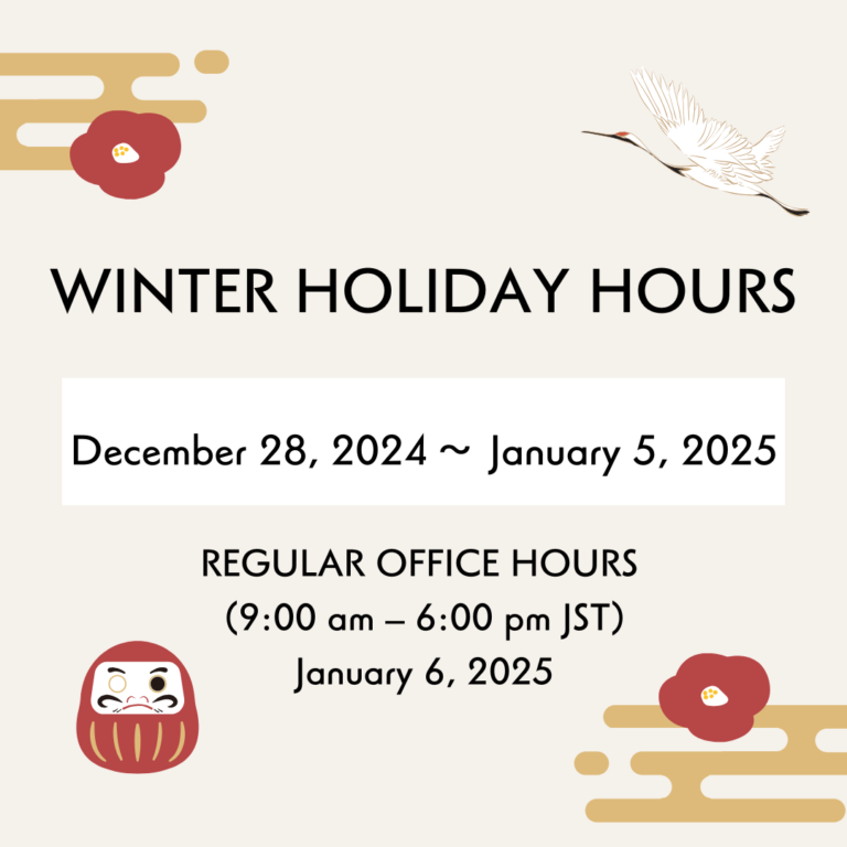 &lt;Notice of Winter Holiday Hours&gt;
CLOSED FOR BUSINESS:Sat, December 28, 2024 ~ Sun, January 5, 2025
REGULAR OFFICE HOURS (9:00 am–6:00 pm JST):Mon, January 6, 2025
CLOSED FOR BUSINESS:Mon, January 13, 2025
We apologize for any inconvenience and wish you a safe and happy New Year.