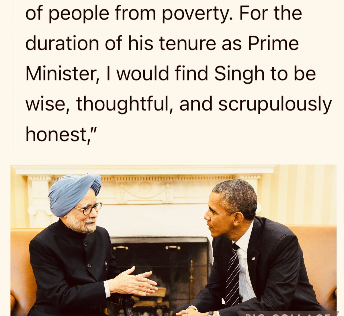 मनमोहन सिंह के दस साल के कार्यकाल का अगर मैं आंकलन करूं तो मैं उन्हे 

-बेहद समझदार
-विचारशील
-और हर मायने से ईमानदार 

प्रधानमंत्री मानता हूँ।

बराक ओबामा, पूर्व अमेरिकी राष्ट्रपति