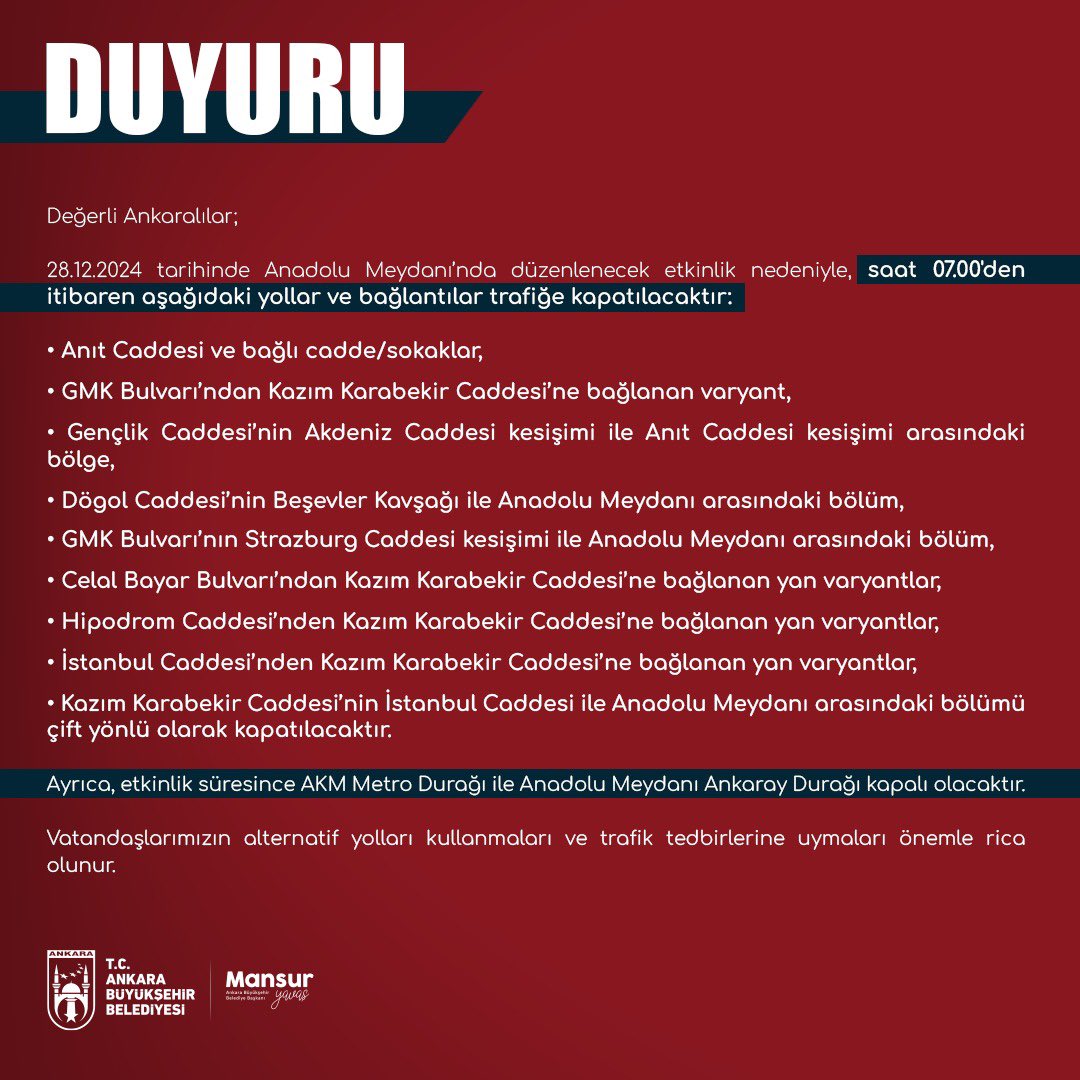 28.12.2024 tarihinde Anadolu Meydanı’nda düzenlenecek etkinlik nedeniyle, saat 07.00'den itibaren aşağıdaki yollar ve bağlantılar trafiğe kapatılacaktır: -Anıt Caddesi ve bağlı cadde/sokaklar, -GMK Bulvarı’ndan Kazım Karabekir Caddesi’ne bağlanan varyant, -Gençlik Caddesi’nin Akdeniz Caddesi kesişimi ile Anıt Caddesi kesişimi arasındaki bölge, -Dögol Caddesi’nin Beşevler Kavşağı ile Anadolu Meydanı arasındaki bölüm, -GMK Bulvarı’nın Strazburg Caddesi kesişimi ile Anadolu Meydanı arasındaki bölüm, -Celal Bayar Bulvarı’ndan Kazım Karabekir Caddesi’ne bağlanan yan varyantlar, -Hipodrom Caddesi’nden Kazım Karabekir Caddesi’ne bağlanan yan varyantlar, -İstanbul Caddesi’nden Kazım Karabekir Caddesi’ne bağlanan yan varyantlar, -Kazım Karabekir Caddesi’nin İstanbul Caddesi ile Anadolu Meydanı arasındaki bölümü çift yönlü olarak kapatılacaktır. Etkinlik süresince AKM Metro Durağı ile Anadolu Meydanı Ankaray Durağı kapalı olacaktır.