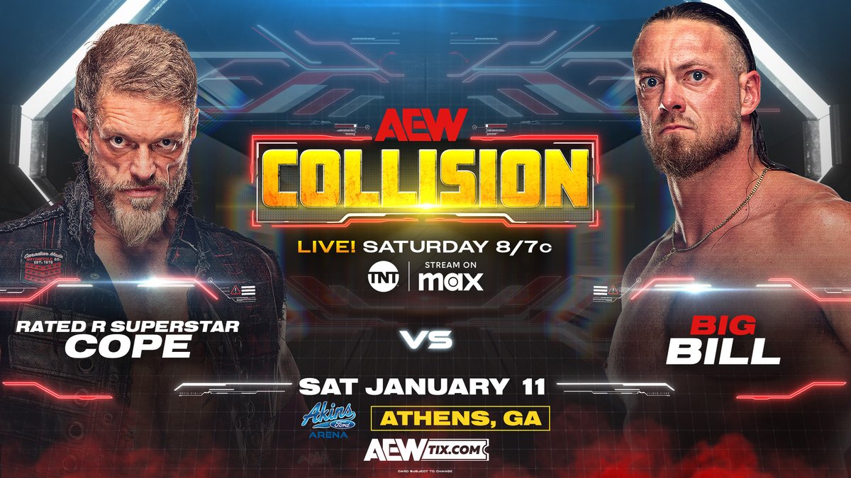 All Elite Wrestling (@aew) on Twitter photo #AEWCollision THIS SATURDAY!
<a href="/AkinsFordArena/">Akins Ford Arena</a> | Athens, GA
LIVE at 8pm ET/7pm CT on <a href="/tntdrama/">TNT Drama</a> & <a href="/SportsonMax/">Sports on Max</a>
COPE vs. Big Bill
After their 6-man tag team clash last Saturday on Collision, <a href="/RatedRCope/">Adam Copeland</a> goes head-to-head with 'The Redwood' <a href="/TheCaZXL/">BiG BiLL</a>! #AEWCollision THIS SATURDAY!
<a href="/AkinsFordArena/">Akins Ford Arena</a> | Athens, GA
LIVE at 8pm ET/7pm CT on <a href="/tntdrama/">TNT Drama</a> & <a href="/SportsonMax/">Sports on Max</a>
COPE vs. Big Bill
After their 6-man tag team clash last Saturday on Collision, <a href="/RatedRCope/">Adam Copeland</a> goes head-to-head with 'The Redwood' <a href="/TheCaZXL/">BiG BiLL</a>!