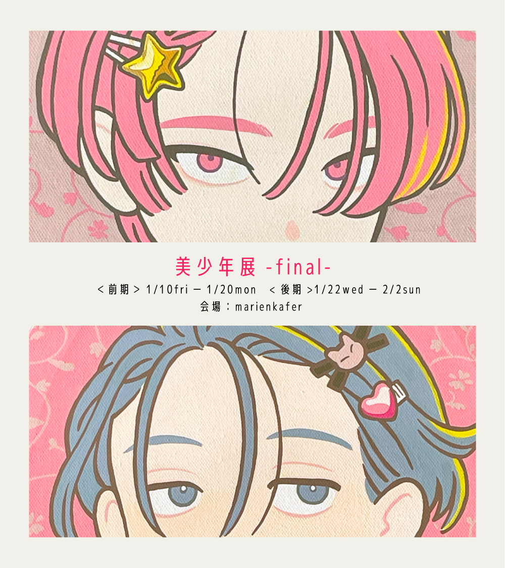 【お知らせ】

『美少年展-final-』

<前期>1/10(金)～1/20(月) ※初日は予約制
12:00-19:00(火曜定休日)
●会場:marienkfer
----
ヘアピンをテーマにした描きおろし原画2点あります。
新グッズが間に合わなかったため、ドローイングを多めに納品しました…🙇‍♂️
最後の美少年展、よろしくお願いします。 