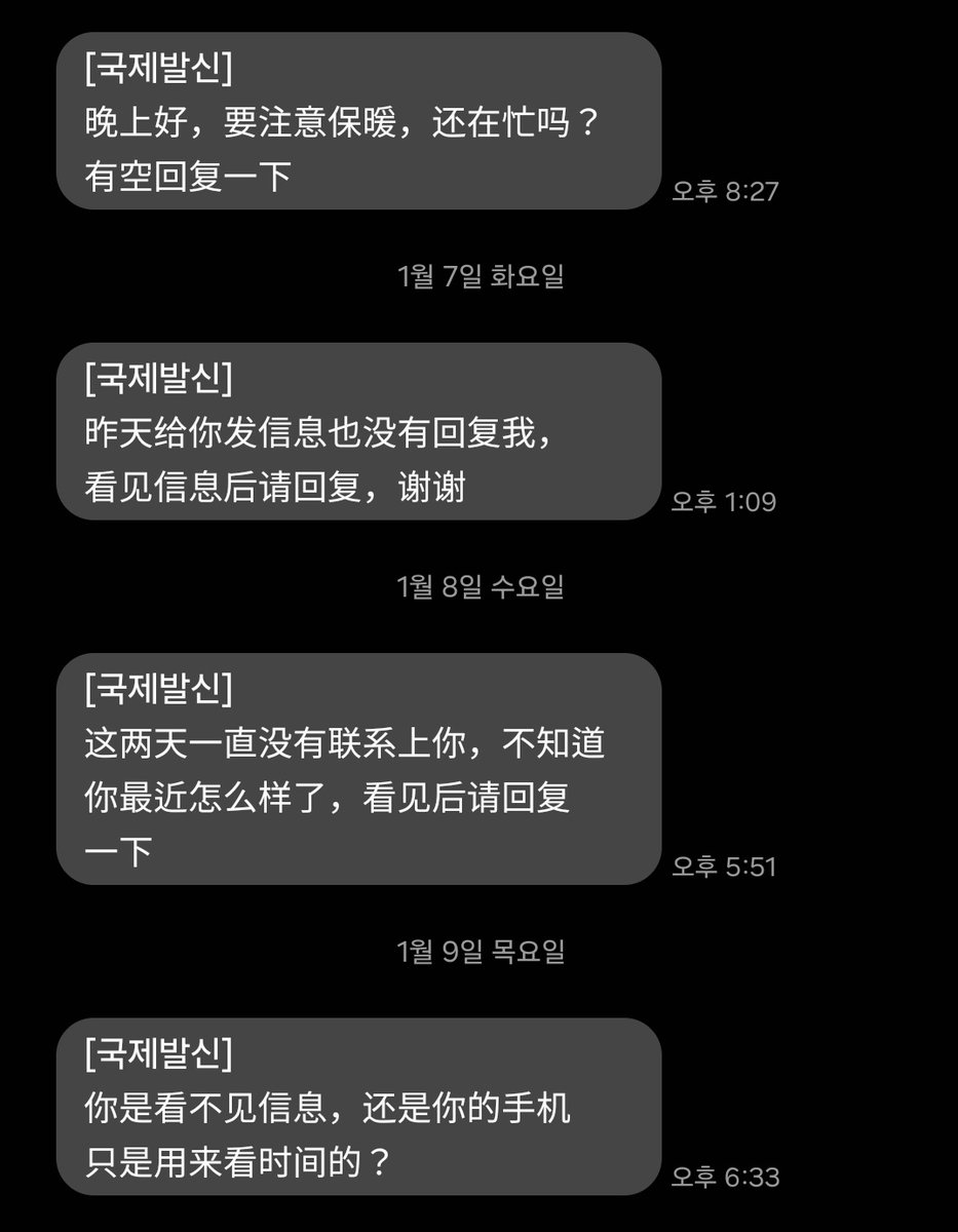 중국어 스팸 무시하고 있는데 갈수록 웃김
첫날: 좋은 저녁. 따뜻하게 다녀. 바빠? 시간될때 연락 줘
둘째날: 어제 보낸 문자에 답 좀 해줘
셋째날: 이틀간 연락이 안되네 무슨일이야 이거보면 답장해줘
오늘: 문자가 안보이는거냐 아님 니 폰은 시간보는 용도로만 쓰냐?
