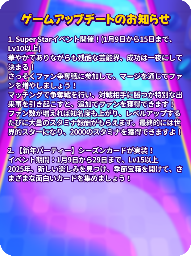mergenljp's tweet photo. 💡アップデートのお知らせ💡

🌟Super Starイベント開催！(1月9日から15日まで、Lv10以上)
👠華やかでありながらも残酷な芸能界、成功は一夜にして決まる！
🎙️さっそくファン争奪戦に参加して、マージを通じてファンを増やしましょう！
🎊マッチングで争奪戦を行い、対戦相手に勝つか特別な出来事を引き起こすと、追加でファンを獲得できます！
⚡️ファン数が増えれば知名度も上がり、レベルアップするたびに大量のスタミナ報酬がもらえます。最終的には世界的スターになり、2000のスタミナを獲得できますよ！

🌲【新年パーティー】シーズンカードが実装！
⏰イベント期間：1月9日から29日まで、Lv15以上
2025年、新しい楽しみを見つけ、季節宝箱を開けて、さまざまな面白いカードを集めましょう！