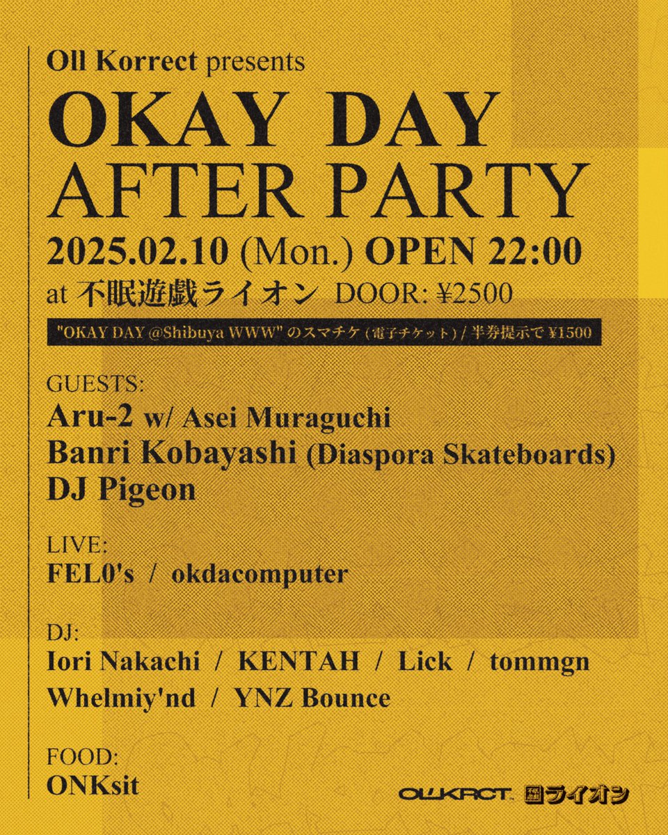OKAY DAY AFTER PARTY

2025/2/10 (月) at 不眠遊戯ライオン
OPEN 22:00 / DOOR: ¥2,500
※「OKAY DAY」のスマチケ/半券提示で ¥1,500(🎟️ eplus.jp/ollkorrect)

GUESTS:
Aru-2 w/ Asei Muraguchi

Banri Kobayashi (Diaspora Skateboards)

DJ Pigeon

⚠️ 20歳未満の方はご入場いただけません🙏🆔