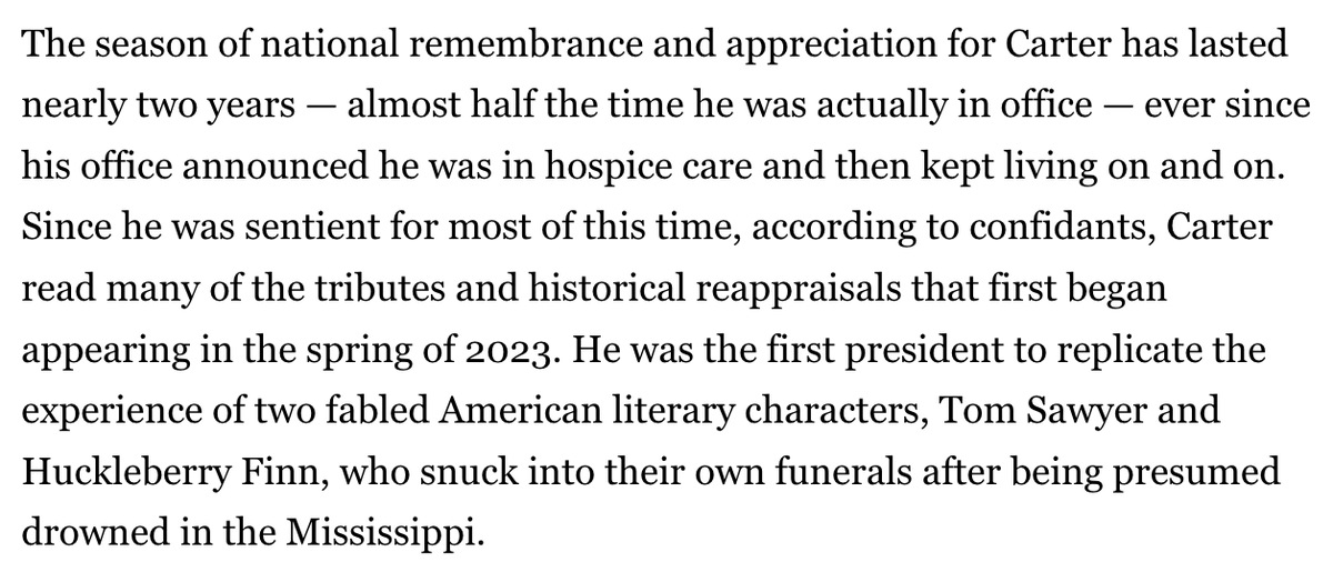 Here's <a href="/harrispolitico/">John F. Harris</a> on Jimmy Carter: He was the first president to replicate the experience of two fabled American literary characters, Tom Sawyer and Huckleberry Finn, who snuck into their own funerals after being presumed drowned in the Mississippi. tinyurl.com/aw387bky
