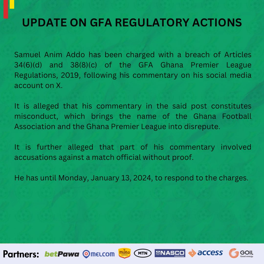 Samuel Anim Addo has been charged with a breach of Articles 34(6)(d) and 38(8)(c) of the GFA Ghana Premier League Regulations, 2019, following his commentary on his social media account on X. It is alleged that his commentary in the said post constitutes misconduct, which brings the name of the Ghana Football Association and the Ghana Premier League into disrepute. It is further alleged that part of his commentary involved accusations against a match official without proof. He has until Monday, January 13, 2024, to respond to the charges.